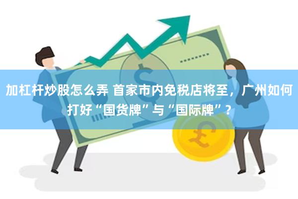加杠杆炒股怎么弄 首家市内免税店将至，广州如何打好“国货牌”与“国际牌”？