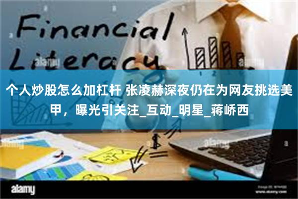 个人炒股怎么加杠杆 张凌赫深夜仍在为网友挑选美甲，曝光引关注_互动_明星_蒋峤西