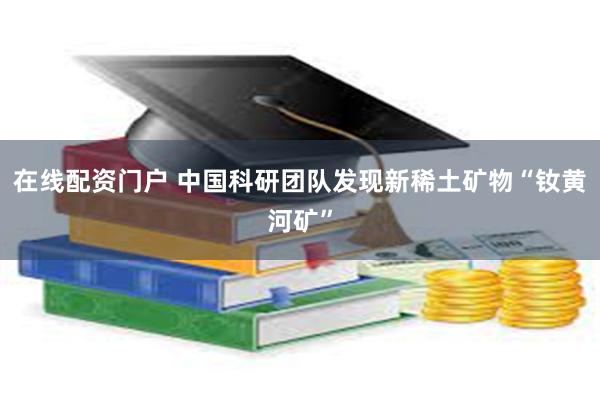 在线配资门户 中国科研团队发现新稀土矿物“钕黄河矿”