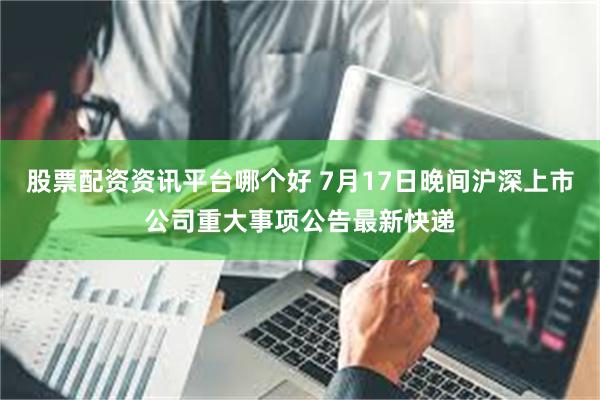 股票配资资讯平台哪个好 7月17日晚间沪深上市公司重大事项公告最新快递