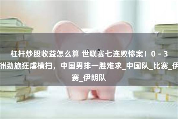 杠杆炒股收益怎么算 世联赛七连败惨案！0 - 3被亚洲劲旅狂虐横扫，中国男排一胜难求_中国队_比赛_伊朗队