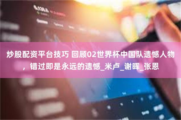 炒股配资平台技巧 回顾02世界杯中国队遗憾人物，错过即是永远的遗憾_米卢_谢晖_张恩