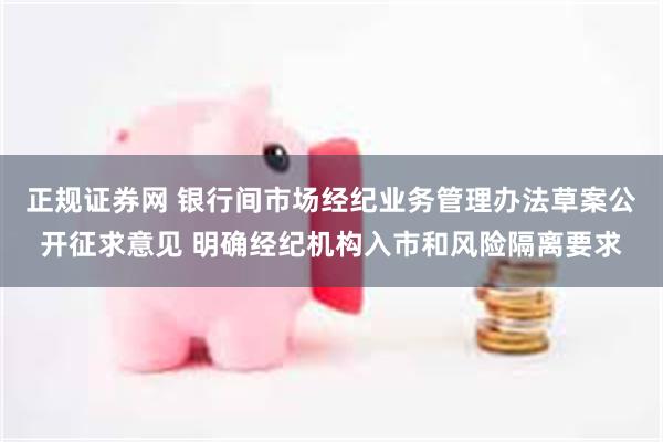 正规证券网 银行间市场经纪业务管理办法草案公开征求意见 明确经纪机构入市和风险隔离要求