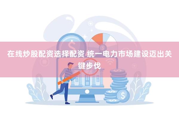 在线炒股配资选择配资 统一电力市场建设迈出关键步伐
