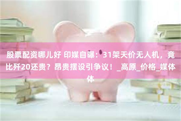 股票配资哪儿好 印媒自曝：31架天价无人机，竟比歼20还贵？昂贵摆设引争议！_高原_价格_媒体