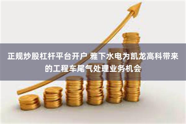 正规炒股杠杆平台开户 雅下水电为凯龙高科带来的工程车尾气处理业务机会