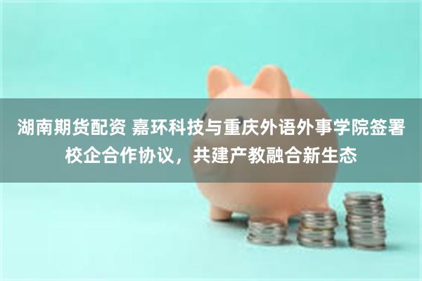 湖南期货配资 嘉环科技与重庆外语外事学院签署校企合作协议，共建产教融合新生态