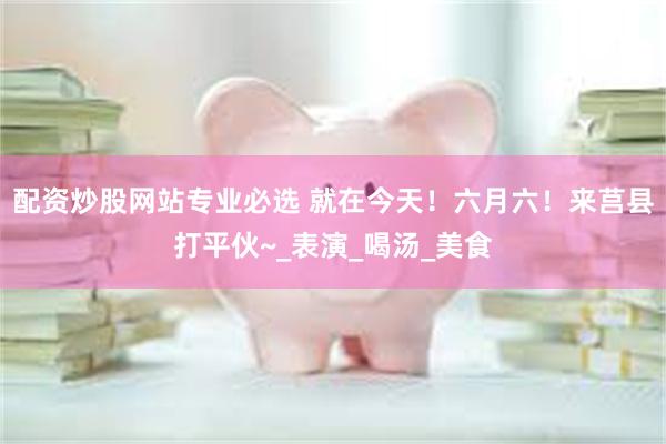 配资炒股网站专业必选 就在今天！六月六！来莒县打平伙~_表演_喝汤_美食