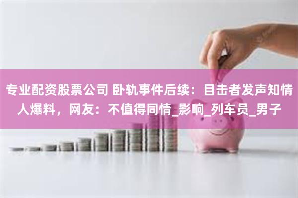 专业配资股票公司 卧轨事件后续：目击者发声知情人爆料，网友：不值得同情_影响_列车员_男子