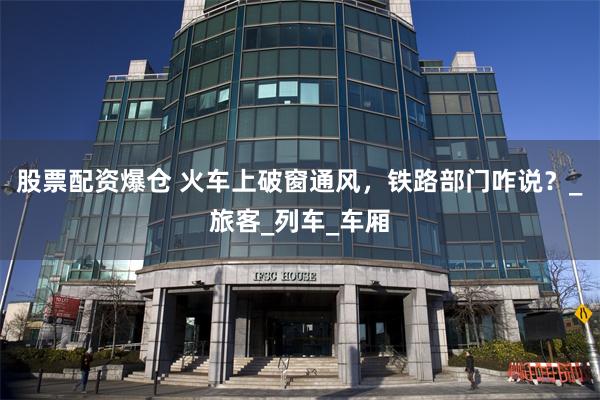 股票配资爆仓 火车上破窗通风，铁路部门咋说？_旅客_列车_车厢
