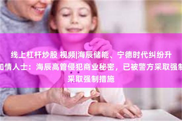 线上杠杆炒股 视频|海辰储能、宁德时代纠纷升级，知情人士：海辰高管侵犯商业秘密，已被警方采取强制措施