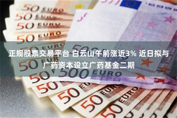 正规股票交易平台 白云山午前涨近3% 近日拟与广药资本设立广药基金二期