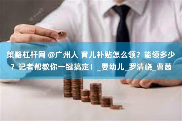策略杠杆网 @广州人 育儿补贴怎么领？能领多少？记者帮教你一键搞定！_婴幼儿_罗清峣_曹茜