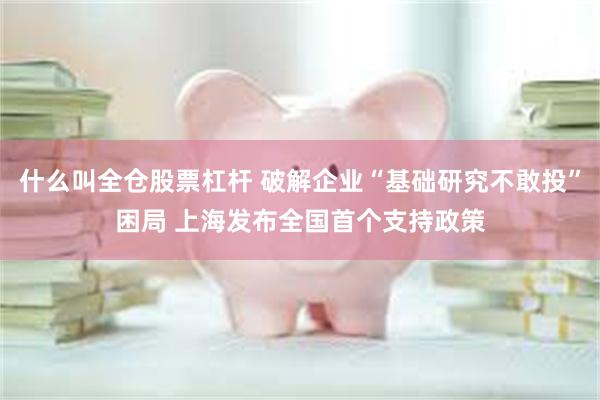 什么叫全仓股票杠杆 破解企业“基础研究不敢投”困局 上海发布全国首个支持政策