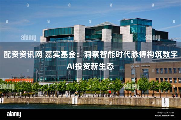 配资资讯网 嘉实基金：洞察智能时代脉搏构筑数字AI投资新生态