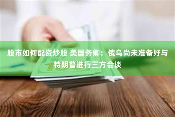 股市如何配资炒股 美国务卿：俄乌尚未准备好与特朗普进行三方会谈