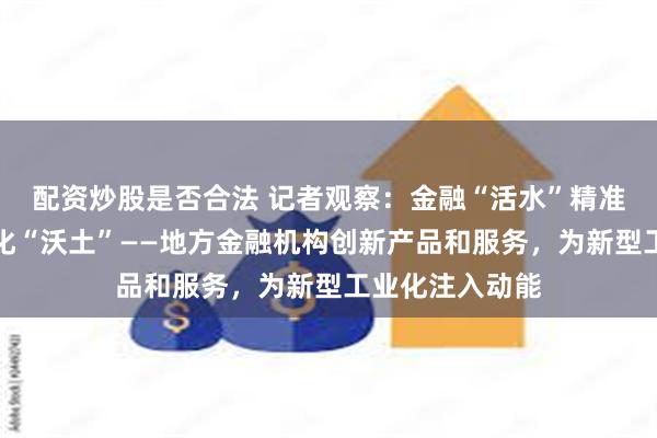 配资炒股是否合法 记者观察：金融“活水”精准滴灌新型工业化“沃土”——地方金融机构创新产品和服务，为新型工业化注入动能