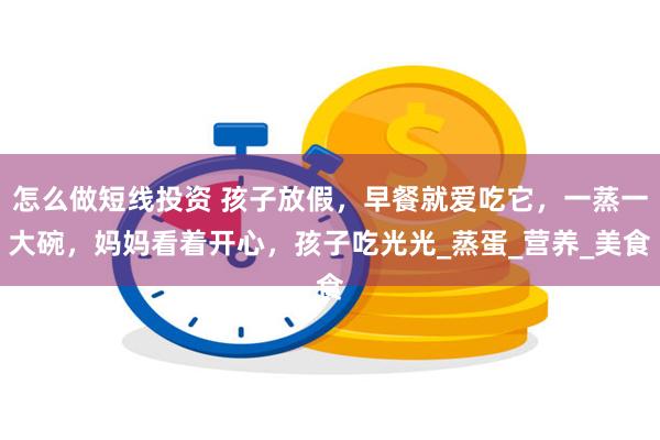 怎么做短线投资 孩子放假，早餐就爱吃它，一蒸一大碗，妈妈看着开心，孩子吃光光_蒸蛋_营养_美食