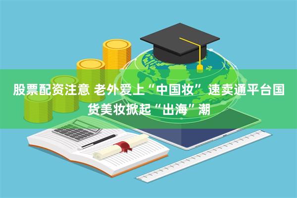 股票配资注意 老外爱上“中国妆” 速卖通平台国货美妆掀起“出海”潮