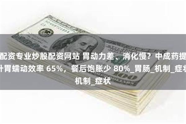 配资专业炒股配资网站 胃动力差、消化慢？中成药提升胃蠕动效率 65%，餐后饱胀少 80%_胃肠_机制_症状