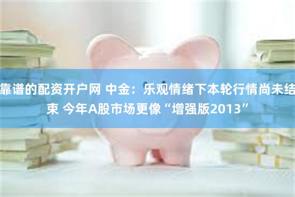 靠谱的配资开户网 中金：乐观情绪下本轮行情尚未结束 今年A股市场更像“增强版2013”