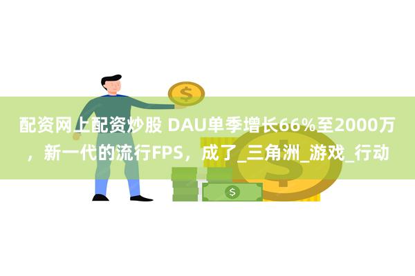 配资网上配资炒股 DAU单季增长66%至2000万，新一代的流行FPS，成了_三角洲_游戏_行动