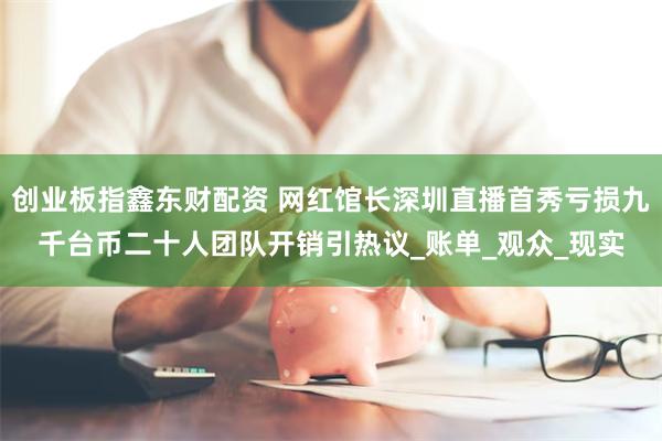 创业板指鑫东财配资 网红馆长深圳直播首秀亏损九千台币二十人团队开销引热议_账单_观众_现实