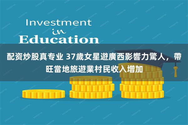 配资炒股真专业 37歲女星遊廣西影響力驚人，帶旺當地旅遊業村民收入增加