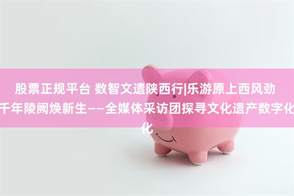 股票正规平台 数智文遗陕西行|乐游原上西风劲 千年陵阙焕新生——全媒体采访团探寻文化遗产数字化
