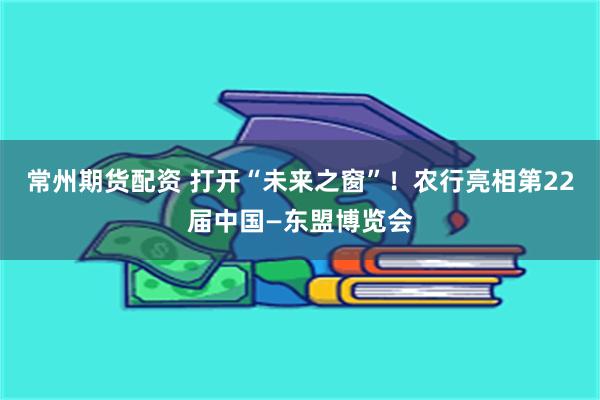 常州期货配资 打开“未来之窗”！农行亮相第22届中国—东盟博览会