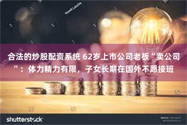 合法的炒股配资系统 62岁上市公司老板“卖公司”：体力精力有限，子女长期在国外不愿接班