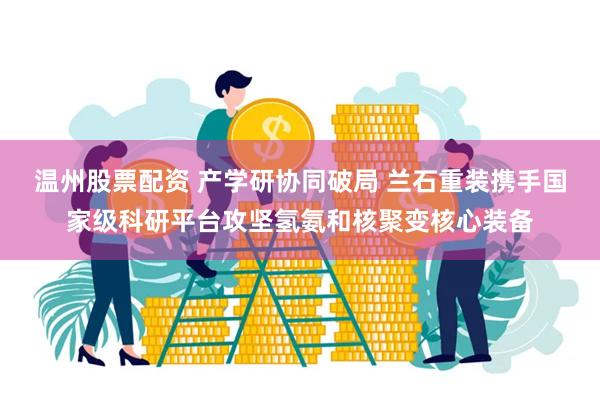 温州股票配资 产学研协同破局 兰石重装携手国家级科研平台攻坚氢氨和核聚变核心装备